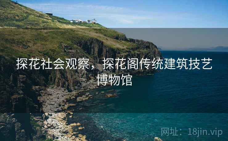 探花社会观察，探花阁传统建筑技艺博物馆