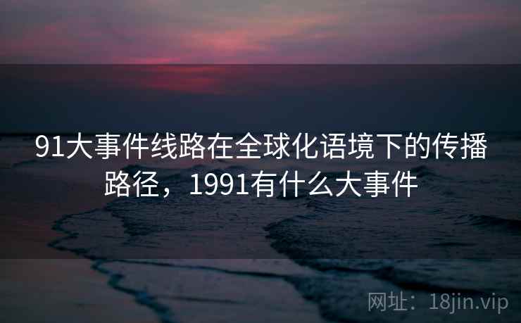 91大事件线路在全球化语境下的传播路径，1991有什么大事件