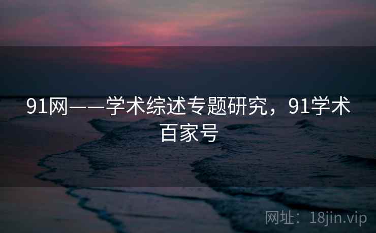 91网——学术综述专题研究，91学术百家号