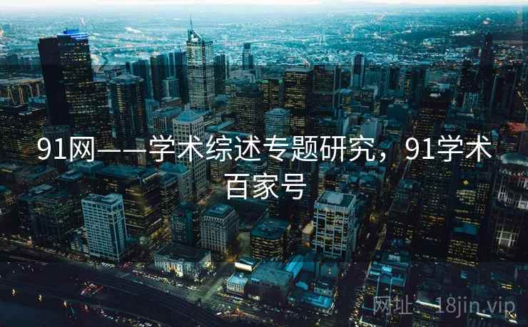 91网——学术综述专题研究，91学术百家号