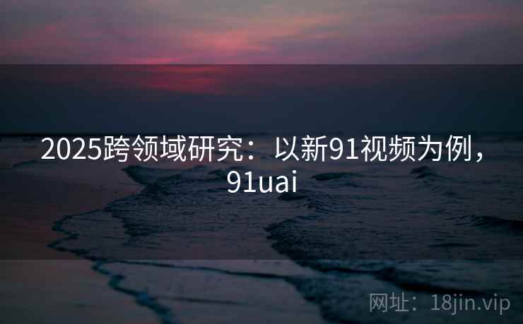2025跨领域研究：以新91视频为例，91uai