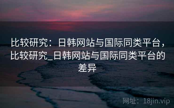 比较研究：日韩网站与国际同类平台，比较研究_日韩网站与国际同类平台的差异  第2张