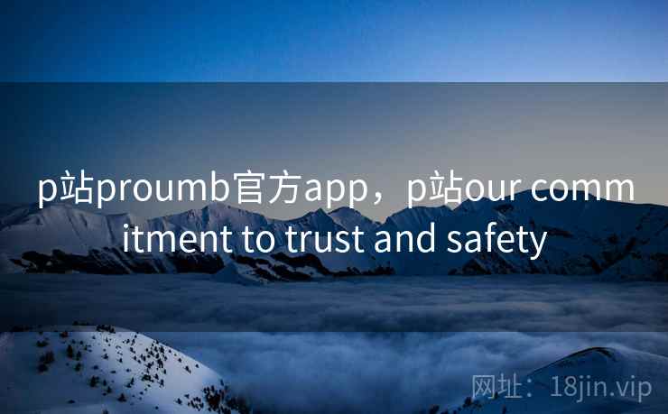 p站proumb官方app，p站our commitment to trust and safety