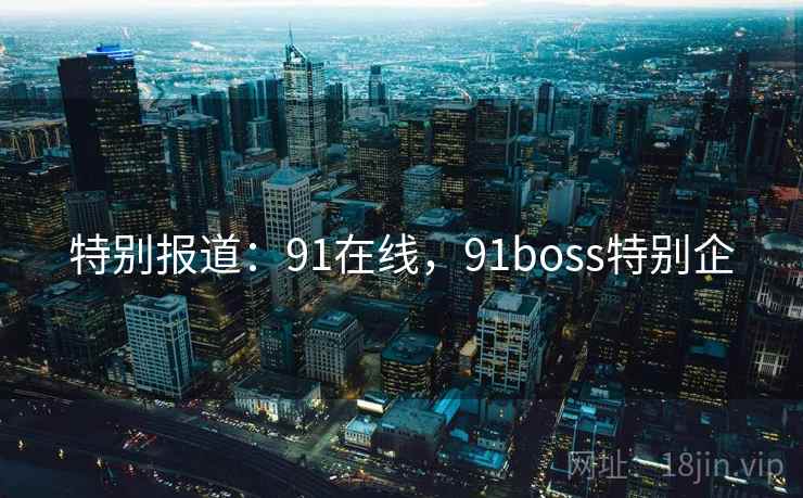 特别报道：91在线，91boss特别企