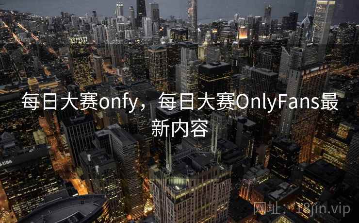 每日大赛onfy,每日大赛OnlyFans最新内容
