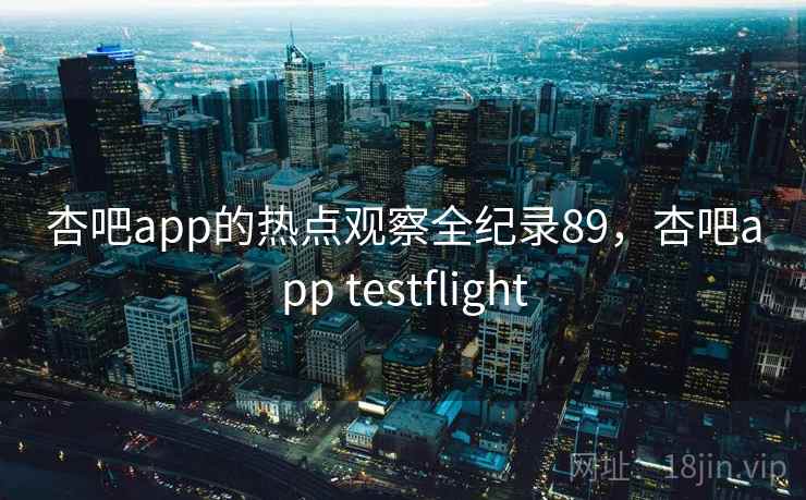 杏吧app的热点观察全纪录89，杏吧app testflight