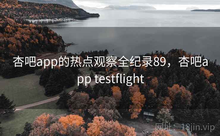 杏吧app的热点观察全纪录89，杏吧app testflight