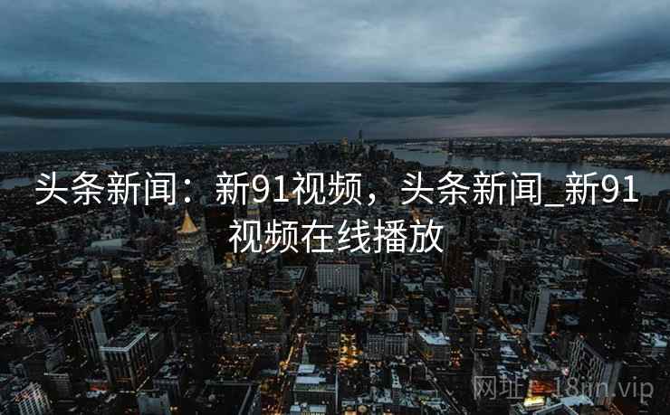 头条新闻：新91视频，头条新闻_新91视频在线播放